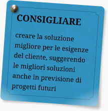 CONSIGLIARE creare la soluzione migliore per le esigenze del cliente, suggerendo le migliori soluzioni anche in previsione di progetti futuri
