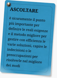 ASCOLTARE  sicuramente il punto pi importante per definire le reali esigenze e il metodo migliore per gestire con efficienza le varie soluzioni, capire le indecisioni o le preoccupazioni per risolverle nel migliore dei modi